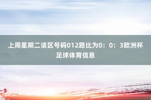 上周星期二该区号码012路比为0：0：3欧洲杯足球体育信息
