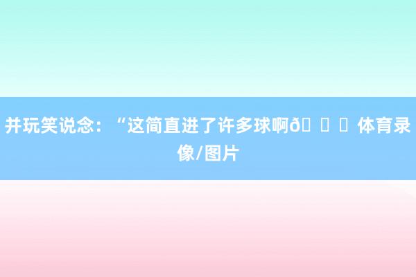 并玩笑说念：“这简直进了许多球啊😂体育录像/图片