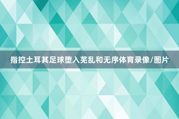指控土耳其足球堕入芜乱和无序体育录像/图片