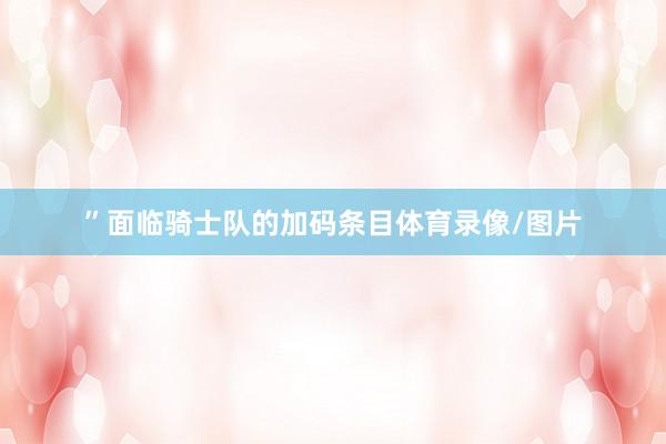 ”面临骑士队的加码条目体育录像/图片