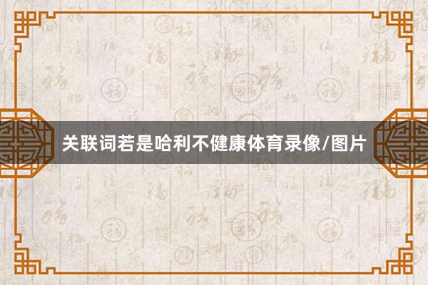 关联词若是哈利不健康体育录像/图片