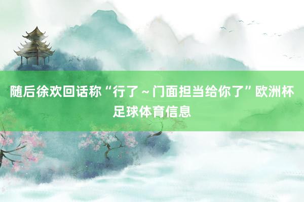 随后徐欢回话称“行了～门面担当给你了”欧洲杯足球体育信息