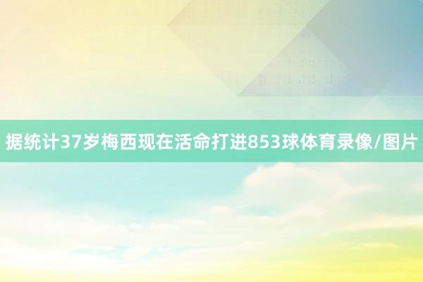 据统计37岁梅西现在活命打进853球体育录像/图片