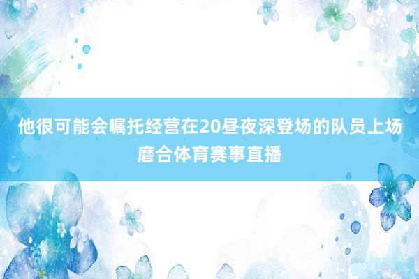 他很可能会嘱托经营在20昼夜深登场的队员上场磨合体育赛事直播
