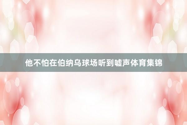 他不怕在伯纳乌球场听到嘘声体育集锦
