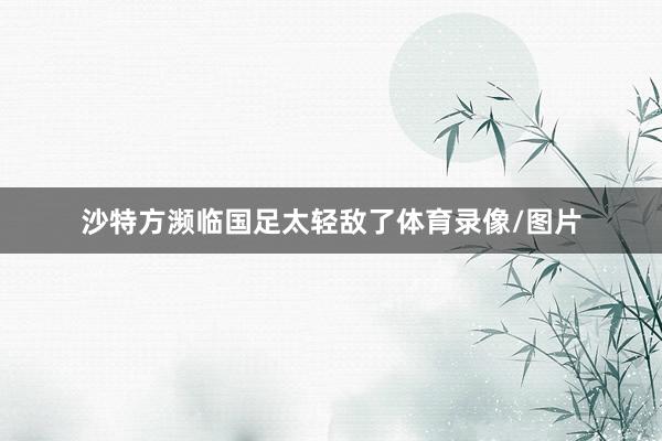 沙特方濒临国足太轻敌了体育录像/图片
