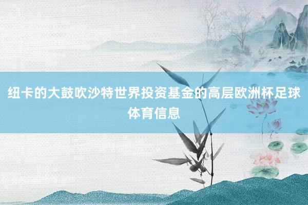 纽卡的大鼓吹沙特世界投资基金的高层欧洲杯足球体育信息