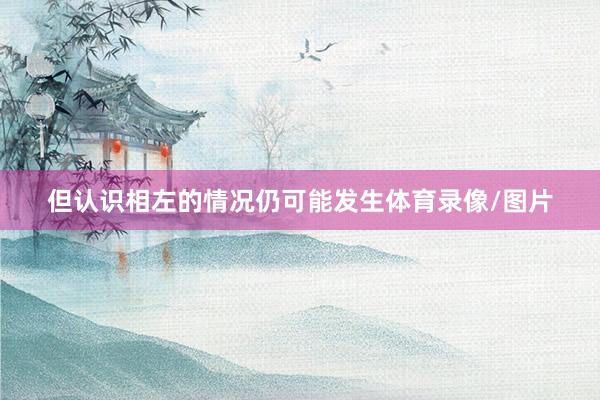 但认识相左的情况仍可能发生体育录像/图片