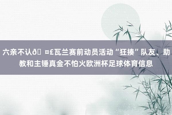 六亲不认🤣瓦兰赛前动员活动“狂揍”队友、助教和主锤真金不怕火欧洲杯足球体育信息