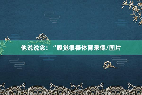 他说说念：“嗅觉很棒体育录像/图片
