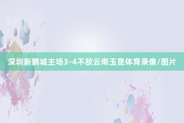 深圳新鹏城主场3-4不敌云南玉昆体育录像/图片