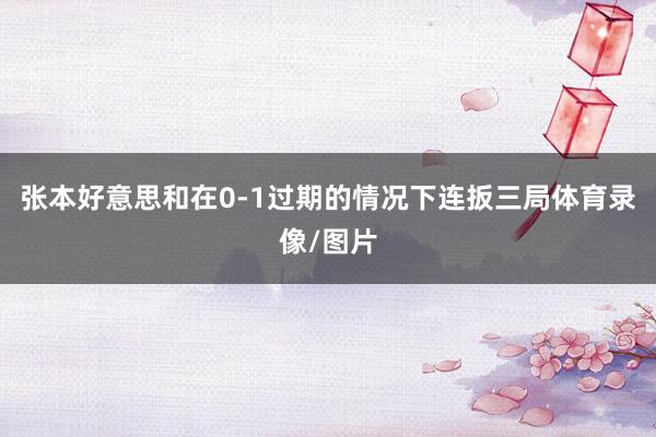 张本好意思和在0-1过期的情况下连扳三局体育录像/图片