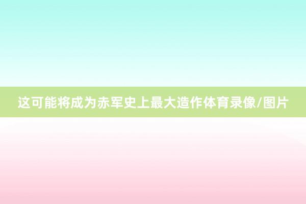 这可能将成为赤军史上最大造作体育录像/图片