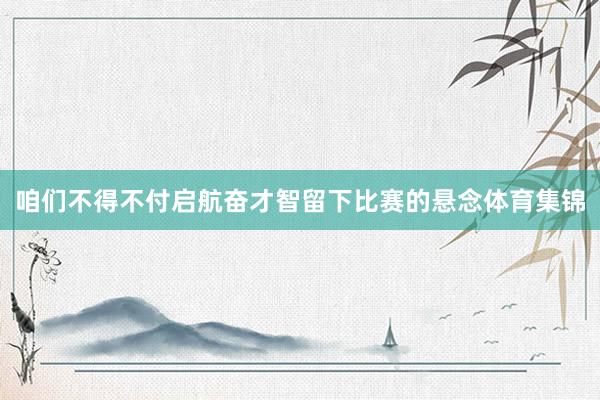 咱们不得不付启航奋才智留下比赛的悬念体育集锦