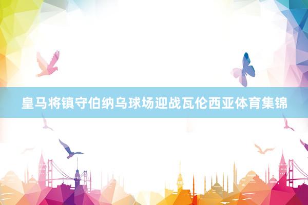 皇马将镇守伯纳乌球场迎战瓦伦西亚体育集锦