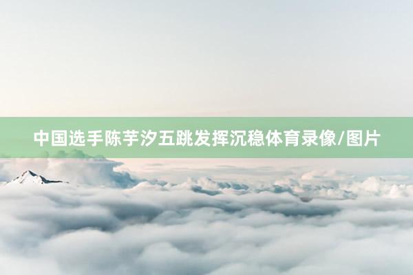 中国选手陈芋汐五跳发挥沉稳体育录像/图片