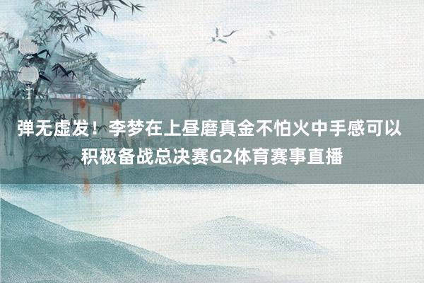 弹无虚发！李梦在上昼磨真金不怕火中手感可以 积极备战总决赛G2体育赛事直播