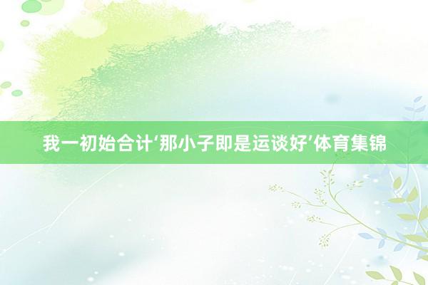 我一初始合计‘那小子即是运谈好’体育集锦