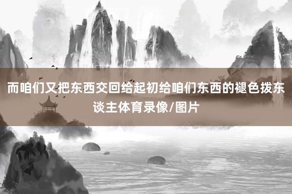 而咱们又把东西交回给起初给咱们东西的褪色拨东谈主体育录像/图片
