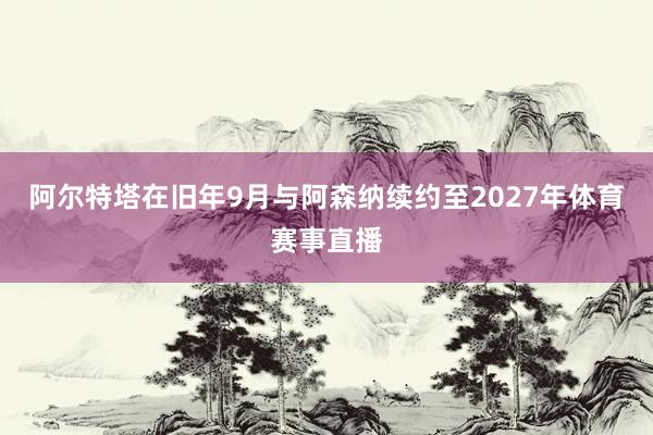 阿尔特塔在旧年9月与阿森纳续约至2027年体育赛事直播