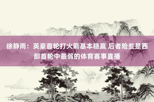 徐静雨：英豪首轮打火箭基本稳赢 后者险些是西部首轮中最弱的体育赛事直播