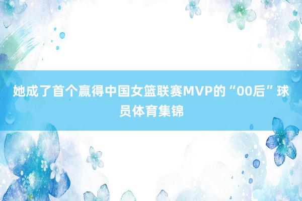 她成了首个赢得中国女篮联赛MVP的“00后”球员体育集锦