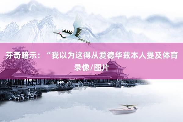 芬奇暗示：“我以为这得从爱德华兹本人提及体育录像/图片