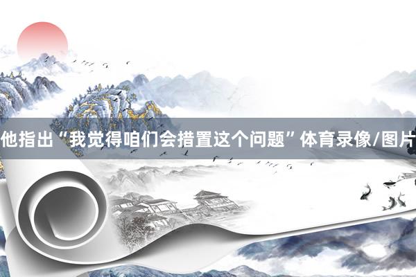 他指出“我觉得咱们会措置这个问题”体育录像/图片