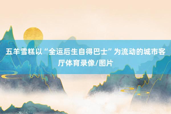 五羊雪糕以“全运后生自得巴士”为流动的城市客厅体育录像/图片