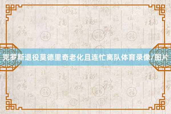 克罗斯退役莫德里奇老化且连忙离队体育录像/图片