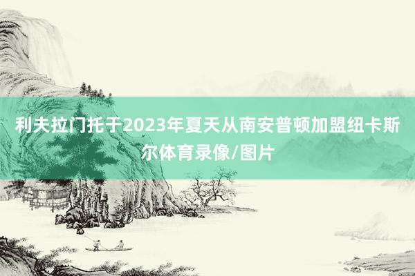 利夫拉门托于2023年夏天从南安普顿加盟纽卡斯尔体育录像/图片