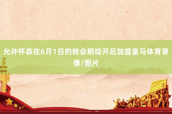 允许怀森在6月1日的转会期绽开后加盟皇马体育录像/图片