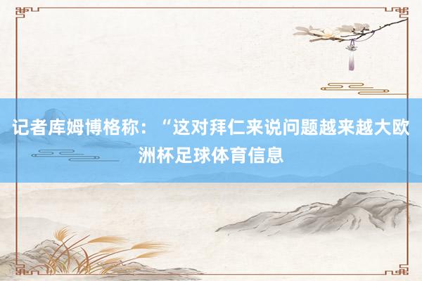 记者库姆博格称：“这对拜仁来说问题越来越大欧洲杯足球体育信息