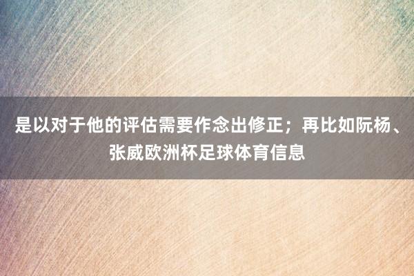 是以对于他的评估需要作念出修正；再比如阮杨、张威欧洲杯足球体育信息