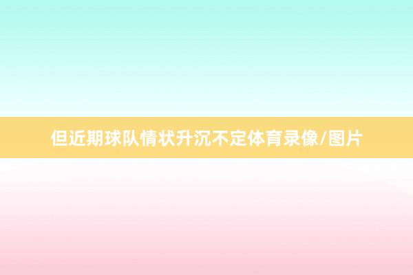 但近期球队情状升沉不定体育录像/图片