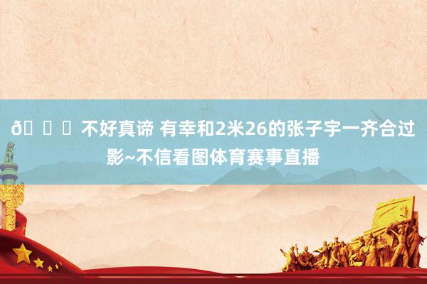 😂不好真谛 有幸和2米26的张子宇一齐合过影~不信看图体育赛事直播