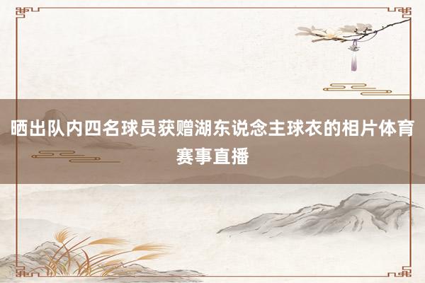 晒出队内四名球员获赠湖东说念主球衣的相片体育赛事直播