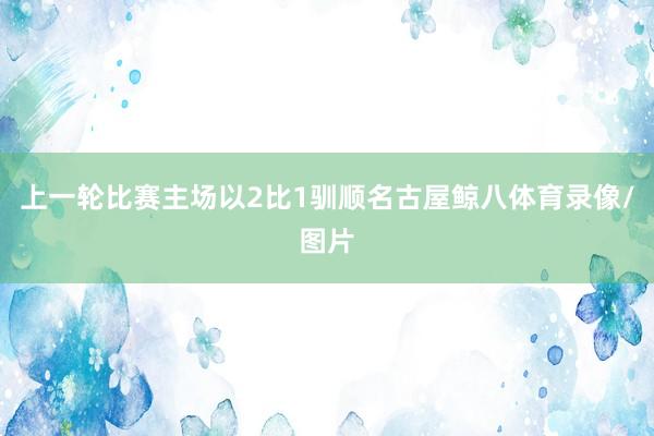 上一轮比赛主场以2比1驯顺名古屋鲸八体育录像/图片