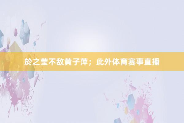 於之莹不敌黄子萍；此外体育赛事直播