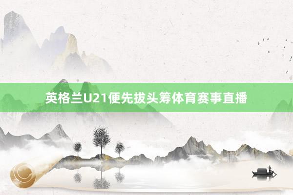 英格兰U21便先拔头筹体育赛事直播