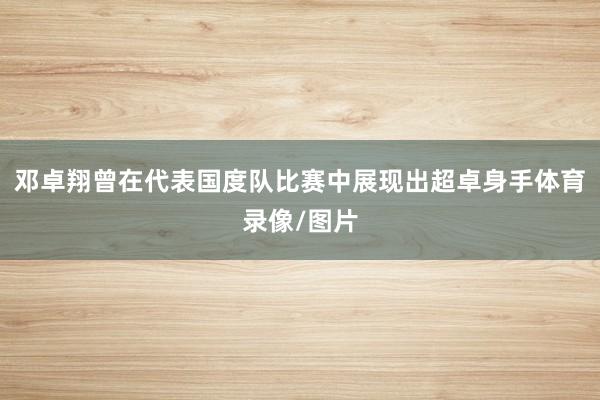 邓卓翔曾在代表国度队比赛中展现出超卓身手体育录像/图片