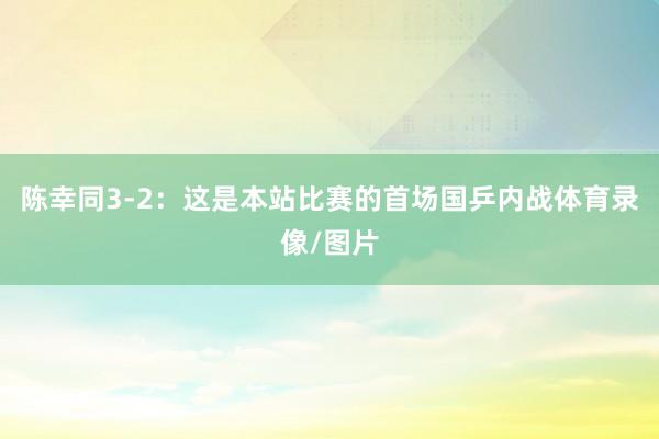 陈幸同3-2：这是本站比赛的首场国乒内战体育录像/图片