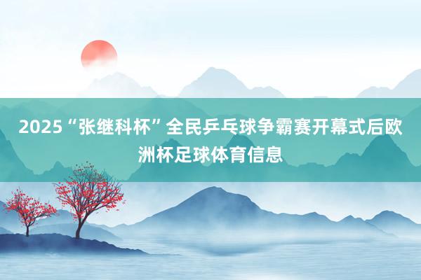2025“张继科杯”全民乒乓球争霸赛开幕式后欧洲杯足球体育信息