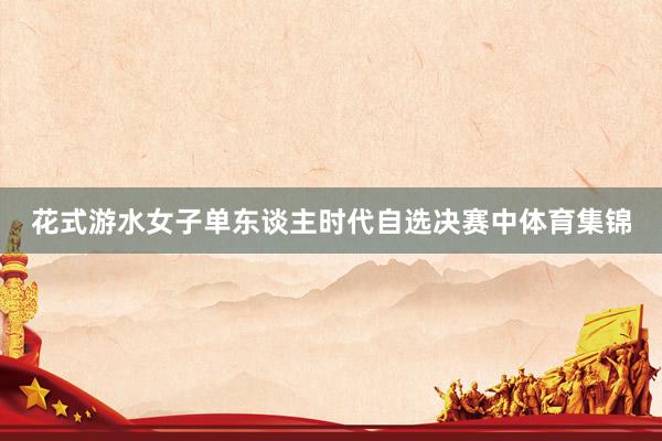 花式游水女子单东谈主时代自选决赛中体育集锦