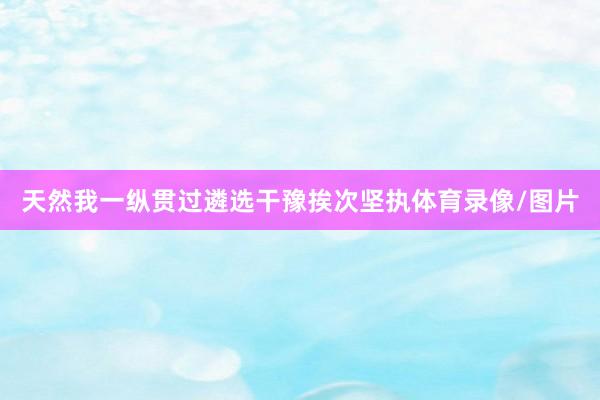 天然我一纵贯过遴选干豫挨次坚执体育录像/图片