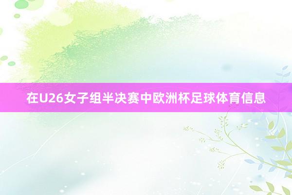 在U26女子组半决赛中欧洲杯足球体育信息