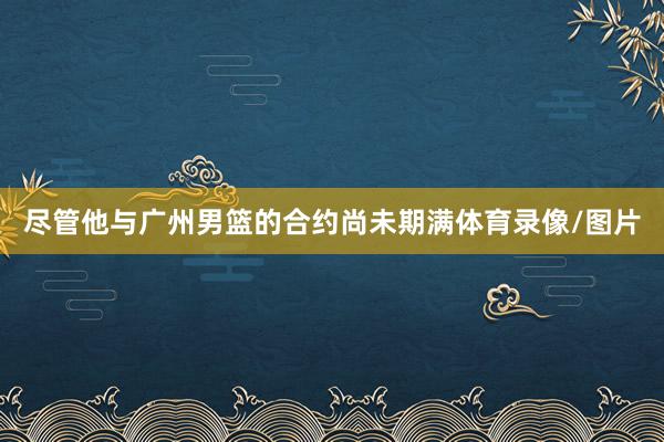 尽管他与广州男篮的合约尚未期满体育录像/图片
