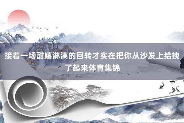 接着一场酣嬉淋漓的回转才实在把你从沙发上给拽了起来体育集锦