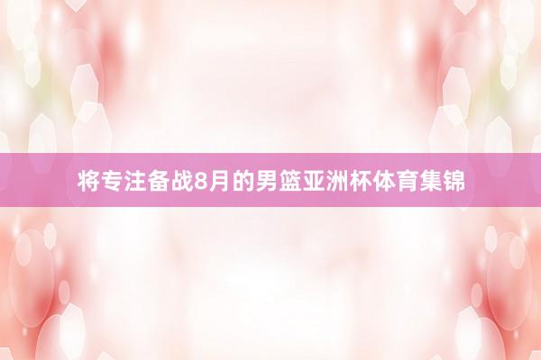 将专注备战8月的男篮亚洲杯体育集锦