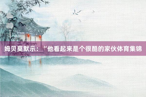 姆贝莫默示：“他看起来是个很酷的家伙体育集锦